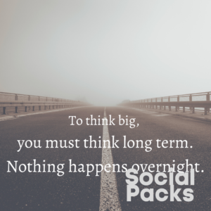 To think big, you must think long term. Nothing happens overnight.