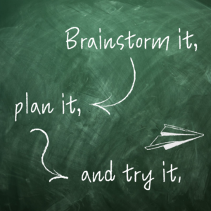 Brainstorm it, plan it, and try it.
