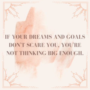 If your dreams and goals don’t scare you, you’re not thinking big enough.