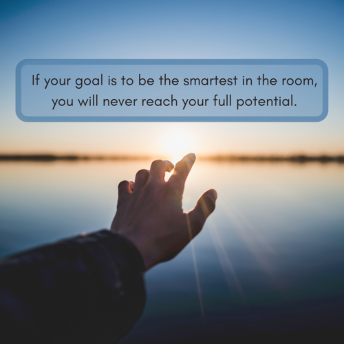 If your goal is to be the smartest in the room, you will never reach your full potential.